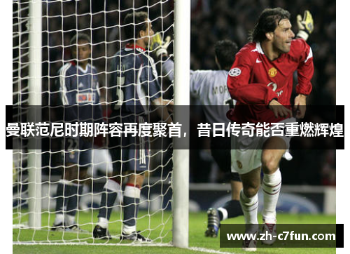 曼联范尼时期阵容再度聚首，昔日传奇能否重燃辉煌